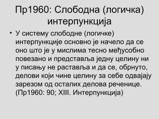 Пр1960: Слободна (логичка)
интерпункција
• У систему слободне (логичке)
интерпункције основно је начело да се
оно што је у мислима тесно међусобно
повезано и представља једну целину ни
у писању не раставља и да се, обрнуто,
делови који чине целину за себе одвајају
зарезом од осталих делова реченице.
(Пр1960: 90; XIII. Интерпункција)
 