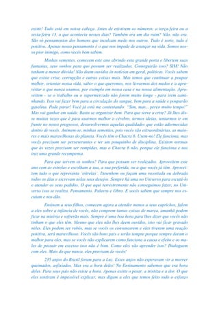 existe! Tudo está em nossa cabeça. Antes de existirem os números, a terça-feira ou a
sexta-feira 13, o que acontecia nesses dias? Também era um dia ruim? Não, não era.
São só pensamentos dos homens que inculcam medo nos outros. Tudo é sorte, tudo é
positivo. Apenas nosso pensamento é o que nos impede de avançar na vida. Somos nos-
so pior inimigo, como vocês bem sabem.
        Minhas sementes, comecem este ano abrindo esta grande porta e libertem suas
fantasias, seus sonhos para que possam ser realizados. Conseguirão isso? SIM! Não
tenham a menor dúvida! Não deem ouvidos às notícias em geral, políticas. Vocês sabem
que existe crise, corrupção e outras coisas mais. Mas temos que continuar a poupar
melhor, orientar nossa vida, saber o que queremos, nos livrarmos dos medos e a apro-
veitar o que nunca usamos, por exemplo em nossa casa e na nossa alimentação. Apro-
veitem - se o trabalho ou o supermercado não forem muito longe - para irem cami-
nhando. Isso vai fazer bem para a circulação do sangue, bem para a saúde e pouparão
gasolina. Pode parar! Você já está me contestando: “Sim, mas... perco muito tempo!”
Mas vai ganhar em saúde. Basta se organizar bem. Para que serve a crise? Já lhes dis-
se muitas vezes que é para usarmos melhor o cérebro, termos ideias, tentarmos ir em
frente no nosso progresso, desenvolvermos aquelas qualidades que estão adormecidas
dentro de vocês. Animem-se, minhas sementes, pois vocês são extraordinárias, as maio-
res e mais maravilhosas do planeta. Vocês têm o Chacra 6. Usem-no! Ele funciona, mas
vocês precisam ser perseverantes e ter um pouquinho de disciplina. Existem normas
que às vezes precisam ser rompidas, mas o Chacra 6 não, porque ele funciona e nos
traz uma grande recompensa.
        Para que servem os sonhos? Para que possam ser realizados. Aproveitem este
ano com as estrelas e escolham a sua, a sua preferida, ou a que vocês já têm. Aprovei-
tem tudo o que representa ‘estrelas’. Desenhem ou façam uma recortada ou dobrada
todos os dias e escrevam nelas seus desejos. Sempre há uma no Universo para escutá-lo
e atender os seus pedidos. O que aqui terrestremente não conseguimos fazer, no Uni-
verso isso se realiza. Pensamento, Palavra e Obra. E vocês sabem que sempre nos es-
cutam e nos dão.
        Ensinem a seus filhos, comecem agora a atender menos a seus caprichos, falem
a eles sobre a infância de vocês, não comprem tantas coisas de marca, amanhã podem
ficar na miséria e sofrerão mais. Sempre é uma boa hora para lhes dizer que vocês não
tinham o que eles têm. Mesmo que eles não lhes deem ouvidos, isso vai ficar gravado
neles. Eles podem ser robôs, mas se vocês os convencerem e eles tiverem uma reação
positiva, será maravilhoso. Vocês são bons pais e serão sempre porque sempre deram o
melhor para eles, mas se vocês não explicarem como funciona a causa e efeito e os ma-
les de possuir em excesso isso não é bom. Como eles vão aprender isso? Dialoguem
com eles. Mais do que nunca, eles precisam de vocês!
        235 anjos do Brasil foram para a Luz. Esses anjos não esperavam vir a morrer
queimados, asfixiados. Mas era a hora deles! No Ensinamento sabemos que era hora
deles. Para seus pais não existe a hora. Apenas existe o pesar, a tristeza e a dor. O que
eles sentiram é impossível explicar, mas digam a eles que temos feito todo o esforço
 