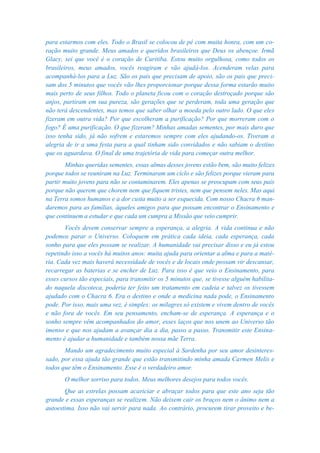 para estarmos com eles. Todo o Brasil se colocou de pé com muita honra, com um co-
ração muito grande. Meus amados e queridos brasileiros que Deus os abençoe. Irmã
Glacy, sei que você é o coração de Curitiba. Estou muito orgulhosa, como todos os
brasileiros, meus amados, vocês reagiram e vão ajudá-los. Acenderam velas para
acompanhá-los para a Luz. São os pais que precisam de apoio, são os pais que preci-
sam dos 5 minutos que vocês vão lhes proporcionar porque dessa forma estarão muito
mais perto de seus filhos. Todo o planeta ficou com o coração destroçado porque são
anjos, partiram em sua pureza, são gerações que se perderam, toda uma geração que
não terá descendentes, mas temos que saber olhar a moeda pelo outro lado. O que eles
fizeram em outra vida? Por que escolheram a purificação? Por que morreram com o
fogo? É uma purificação. O que fizeram? Minhas amadas sementes, por mais duro que
isso tenha sido, já não sofrem e estaremos sempre com eles ajudando-os. Tiveram a
alegria de ir a uma festa para a qual tinham sido convidados e não sabiam o destino
que os aguardava. O final de uma trajetória de vida para começar outra melhor.
        Minhas queridas sementes, essas almas desses jovens estão bem, são muito felizes
porque todos se reuniram na Luz. Terminaram um ciclo e são felizes porque vieram para
partir muito jovens para não se contaminarem. Eles apenas se preocupam com seus pais
porque não querem que chorem nem que fiquem tristes, nem que pensem neles. Mas aqui
na Terra somos humanos e a dor custa muito a ser esquecida. Com nosso Chacra 6 man-
daremos para as famílias, àqueles amigos para que possam encontrar o Ensinamento e
que continuem a estudar e que cada um cumpra a Missão que veio cumprir.
       Vocês devem conservar sempre a esperança, a alegria. A vida continua e não
podemos parar o Universo. Coloquem em prática cada ideia, cada esperança, cada
sonho para que eles possam se realizar. A humanidade vai precisar disso e eu já estou
repetindo isso a vocês há muitos anos: muita ajuda para orientar a alma e para a maté-
ria. Cada vez mais haverá necessidade de vocês e de locais onde possam vir descansar,
recarregar as baterias e se encher de Luz. Para isso é que veio o Ensinamento, para
esses cursos tão especiais, para transmitir os 5 minutos que, se tivesse alguém habilita-
do naquela discoteca, poderia ter feito um tratamento em cadeia e talvez os tivessem
ajudado com o Chacra 6. Era o destino e onde a medicina nada pode, o Ensinamento
pode. Por isso, mais uma vez, é simples: os milagres só existem e vivem dentro de vocês
e não fora de vocês. Em seu pensamento, encham-se de esperança. A esperança e o
sonho sempre vêm acompanhados do amor, esses laços que nos unem ao Universo tão
imenso e que nos ajudam a avançar dia a dia, passo a passo. Transmitir este Ensina-
mento é ajudar a humanidade e também nossa mãe Terra.
       Mando um agradecimento muito especial à Sardenha por seu amor desinteres-
sado, por essa ajuda tão grande que estão transmitindo minha amada Carmen Melis e
todos que têm o Ensinamento. Esse é o verdadeiro amor.
       O melhor sorriso para todos. Meus melhores desejos para todos vocês.
       Que as estrelas possam acariciar e abraçar todos para que este ano seja tão
grande e essas esperanças se realizem. Não deixem cair os braços nem o ânimo nem a
autoestima. Isso não vai servir para nada. Ao contrário, procurem tirar proveito e be-
 