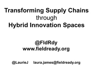 Transforming Supply Chains
through
Hybrid Innovation Spaces
@FldRdy
www.fieldready.org
@LaurieJ laura.james@fieldready.org
 
