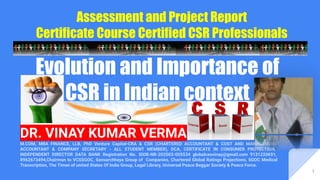 Evolution and Importance of
CSR in Indian context
Assessment and Project Report
Certificate Course Certified CSR Professionals
DR. VINAY KUMAR VERMA
M.COM, MBA FINANCE, LLB, PhD Venture Capital-CRA & CSR (CHARTERED ACCOUNTANT & COST AND MANAGEMENT
ACCOUNTANT & COMPANY SECRETARY - ALL STUDENT MEMBER), DCA, CERTIFICATE IN CONSUMER PROTECTION,
INDEPENDENT DIRECTOR DATA BANK Registration No. IDDB-NR-202003-005534 globalceovinay@gmail.com 9131220691,
8962673494,Chairman to VCSSGOC, Sansarchhaya Group of Companies, Chartered Global Ratings Projections, SGOC Medical
Transcription, The Times of united States Of India Group, Legal Library, Universal Peace Beggar Society & Peace Force.
1
 