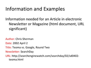 Information and Examples
Information needed for an Article in electronic
Newsletter or Magazine (html document, URL
significant)
Author: Chris Sherman
Date: 2002 April 2
Title: Teoma vs. Google, Round Two
Newsletter: SearchDay
URL: http://searchenginewatch.com/searchday/02/sd0402-
teoma.html
 