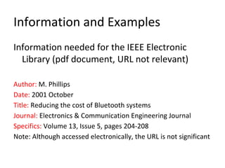 Information and Examples
Information needed for the IEEE Electronic
Library (pdf document, URL not relevant)
Author: M. Phillips
Date: 2001 October
Title: Reducing the cost of Bluetooth systems
Journal: Electronics & Communication Engineering Journal
Specifics: Volume 13, Issue 5, pages 204-208
Note: Although accessed electronically, the URL is not significant
 