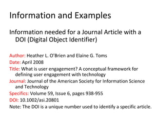 Information and Examples
Information needed for a Journal Article with a
DOI (Digital Object Identifier)
Author: Heather L. O’Brien and Elaine G. Toms
Date: April 2008
Title: What is user engagement? A conceptual framework for
defining user engagement with technology
Journal: Journal of the American Society for Information Science
and Technology
Specifics: Volume 59, Issue 6, pages 938-955
DOI: 10.1002/asi.20801
Note: The DOI is a unique number used to identify a specific article.
 