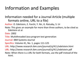 Information and Examples
Information needed for a Journal Article (multiple
formats online, URL to a file)
Author: O. Edelstein, E. Farchi, Y. Nir, G. Ratsaby, S. Ur
Note: This gives an example for more than three authors, to be cited as
Edelstein et al.
Date: 2002
Title: Multithreaded Java program test generation
Journal: IBM Systems Journal
Specifics: Volume 41, No. 1, pages 111-125
URL: http://www.research.ibm.com/journal/sj/411/edelstein.html
URL: http://www.research.ibm.com/journal/sj/411/edelstein.pdf
Note: When there is a URL for both formats, use the pdf instead of the
html.
 