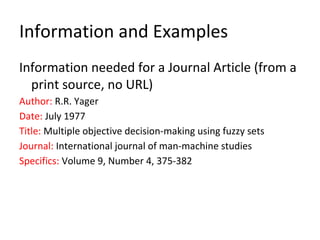 Information and Examples
Information needed for a Journal Article (from a
print source, no URL)
Author: R.R. Yager
Date: July 1977
Title: Multiple objective decision-making using fuzzy sets
Journal: International journal of man-machine studies
Specifics: Volume 9, Number 4, 375-382
 