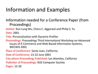 Information and Examples
Information needed for a Conference Paper (from
Proceedings)
Author: Kun-Lung Wu, Charu C. Aggarwal and Philip S. Yu
Date: 2001
Title: Personalization with Dynamic Profiler
Proceedings: Proceedings Third International Workshop on Advanced
Issues of E-Commerce and Web-Based Information Systems,
WECWIS 2001
Place of Conference: Santa Juan, California
Date of Conference: 21-22 June 2001
City where Proceedings Published: Los Alamitos, California
Publisher of Proceedings: IEEE Computer Society
Pages: 12-20
 