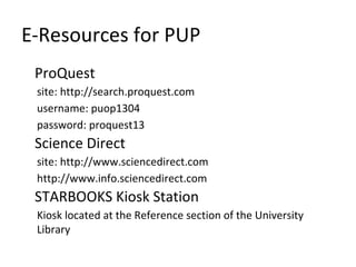 E-Resources for PUP
ProQuest
site: http://search.proquest.com
username: puop1304
password: proquest13
Science Direct
site: http://www.sciencedirect.com
http://www.info.sciencedirect.com
STARBOOKS Kiosk Station
Kiosk located at the Reference section of the University
Library
 