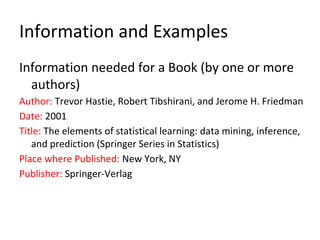 Information and Examples
Information needed for a Book (by one or more
authors)
Author: Trevor Hastie, Robert Tibshirani, and Jerome H. Friedman
Date: 2001
Title: The elements of statistical learning: data mining, inference,
and prediction (Springer Series in Statistics)
Place where Published: New York, NY
Publisher: Springer-Verlag
 