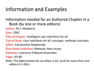 Information and Examples
Information needed for an Authored Chapter in a
Book (by one or more editors)
Author: M.T. Mayburry
Date: 2001
Title of Chapter: Intelligent user interfaces for all
Title of Book: User interfaces for all: concepts, methods and tools
Editor: Constantine Stephanidis
Place Book Published: Mahwah, New Jersey
Publisher: Lawrence Erlbaum Associates
Pages: 65-80
Note: The abbreviation for an editor is Ed. (and for more than one
editors it is Eds.)
 
