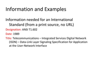 Information and Examples
Information needed for an International
Standard (from a print source, no URL)
Designation: ANSI T1.602
Date: 1989
Title: Telecommunications – Integrated Services Digital Network
(ISDN) – Data-Link Layer Signaling Specification for Application
at the User-Network Interface
 