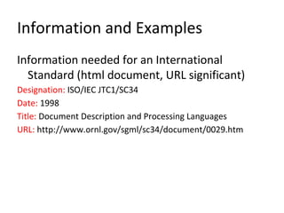 Information and Examples
Information needed for an International
Standard (html document, URL significant)
Designation: ISO/IEC JTC1/SC34
Date: 1998
Title: Document Description and Processing Languages
URL: http://www.ornl.gov/sgml/sc34/document/0029.htm
 