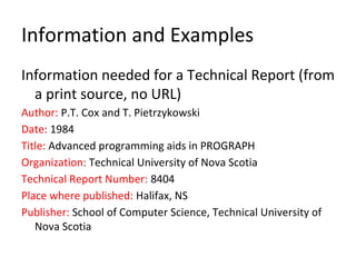 Information and Examples
Information needed for a Technical Report (from
a print source, no URL)
Author: P.T. Cox and T. Pietrzykowski
Date: 1984
Title: Advanced programming aids in PROGRAPH
Organization: Technical University of Nova Scotia
Technical Report Number: 8404
Place where published: Halifax, NS
Publisher: School of Computer Science, Technical University of
Nova Scotia
 
