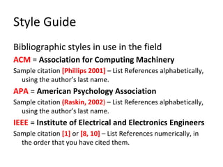 Style Guide
Bibliographic styles in use in the field
ACM = Association for Computing Machinery
Sample citation [Phillips 2001] – List References alphabetically,
using the author’s last name.
APA = American Psychology Association
Sample citation (Raskin, 2002) – List References alphabetically,
using the author’s last name.
IEEE = Institute of Electrical and Electronics Engineers
Sample citation [1] or [8, 10] – List References numerically, in
the order that you have cited them.
 