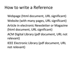 How to write a Reference
Webpage (html document, URL significant)
Website (with many pages, URL significant)
Article in electronic Newsletter or Magazine
(html document, URL significant)
ACM Digital Library (pdf document, URL not
relevant)
IEEE Electronic Library (pdf document, URL
not relevant)
 