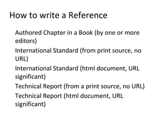 How to write a Reference
Authored Chapter in a Book (by one or more
editors)
International Standard (from print source, no
URL)
International Standard (html document, URL
significant)
Technical Report (from a print source, no URL)
Technical Report (html document, URL
significant)
 