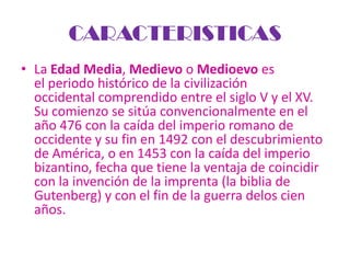 CARACTERISTICAS
• La Edad Media, Medievo o Medioevo es
  el periodo histórico de la civilización
  occidental comprendido entre el siglo V y el XV.
  Su comienzo se sitúa convencionalmente en el
  año 476 con la caída del imperio romano de
  occidente y su fin en 1492 con el descubrimiento
  de América, o en 1453 con la caída del imperio
  bizantino, fecha que tiene la ventaja de coincidir
  con la invención de la imprenta (la biblia de
  Gutenberg) y con el fin de la guerra delos cien
  años.
 