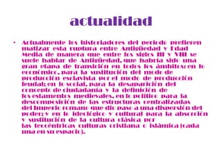 actualidad
• Actualmente los historiadores del periodo prefieren
  matizar esta ruptura entre Antigüedad y Edad
  Media de manera que entre los siglos III y VIII se
  suele hablar de Antigüedad, que habría sido una
  gran etapa de transición en todos los ámbitos: en lo
  económico, para la sustitución del modo de
  producción esclavista por el modo de producción
  feudal; en lo social, para la desaparición del
  concepto de ciudadanía y la definición de
  los estamentos medievales, en lo político para la
  descomposición de las estructuras centralizadas
  del Imperio romano que dio paso a una dispersión del
  poder; y en lo ideológico y cultural para la absorción
  y sustitución de la cultura clásica por
  las teocéntricas culturas cristiana o islámica (cada
  una en su espacio).
 