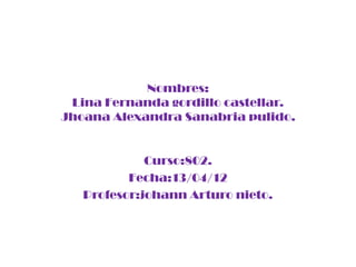 Nombres:
 Lina Fernanda gordillo castellar.
Jhoana Alexandra Sanabria pulido.


             Curso:802.
          Fecha:13/04/12
   Profesor:johann Arturo nieto.
 