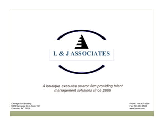 L & J ASSOCIATES




                                 A boutique executive search firm providing talent
                                        management solutions since 2000


Carnegie VIII Building                                                               Phone: 704-367-1998
5925 Carnegie Blvd., Suite 102                                                       Fax: 704-367-0566
Charlotte, NC 28209                                                                  www.ljausa.com
 