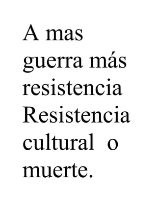 A mas
guerra más
resistencia
Resistencia
cultural o
muerte.
 