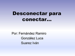 Desconectar para
conectar…
Por: Fernández Ramiro
González Luca
Suarez Iván
 