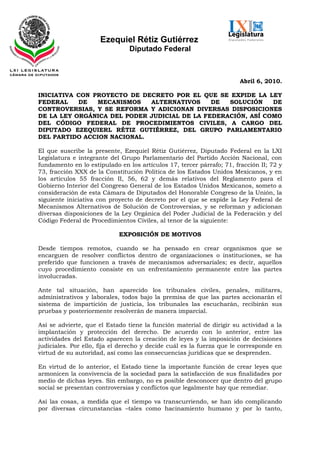 Ezequiel Rétiz Gutiérrez
                                Diputado Federal



                                                                       Abril 6, 2010.

INICIATIVA CON PROYECTO DE DECRETO POR EL QUE SE EXPIDE LA LEY
FEDERAL    DE   MECANISMOS   ALTERNATIVOS     DE  SOLUCIÓN    DE
CONTROVERSIAS, Y SE REFORMA Y ADICIONAN DIVERSAS DISPOSICIONES
DE LA LEY ORGÁNICA DEL PODER JUDICIAL DE LA FEDERACIÓN, ASÍ COMO
DEL CÓDIGO FEDERAL DE PROCEDIMIENTOS CIVILES, A CARGO DEL
DIPUTADO EZEQUIERL RÉTIZ GUTIÉRREZ, DEL GRUPO PARLAMENTARIO
DEL PARTIDO ACCION NACIONAL.

El que suscribe la presente, Ezequiel Rétiz Gutiérrez, Diputado Federal en la LXI
Legislatura e integrante del Grupo Parlamentario del Partido Acción Nacional, con
fundamento en lo estipulado en los artículos 17, tercer párrafo; 71, fracción II; 72 y
73, fracción XXX de la Constitución Política de los Estados Unidos Mexicanos, y en
los artículos 55 fracción II, 56, 62 y demás relativos del Reglamento para el
Gobierno Interior del Congreso General de los Estados Unidos Mexicanos, someto a
consideración de esta Cámara de Diputados del Honorable Congreso de la Unión, la
siguiente iniciativa con proyecto de decreto por el que se expide la Ley Federal de
Mecanismos Alternativos de Solución de Controversias, y se reforman y adicionan
diversas disposiciones de la Ley Orgánica del Poder Judicial de la Federación y del
Código Federal de Procedimientos Civiles, al tenor de la siguiente:

                            EXPOSICIÓN DE MOTIVOS

Desde tiempos remotos, cuando se ha pensado en crear organismos que se
encarguen de resolver conflictos dentro de organizaciones o instituciones, se ha
preferido que funcionen a través de mecanismos adversariales; es decir, aquellos
cuyo procedimiento consiste en un enfrentamiento permanente entre las partes
involucradas.

Ante tal situación, han aparecido los tribunales civiles, penales, militares,
administrativos y laborales, todos bajo la premisa de que las partes accionarán el
sistema de impartición de justicia, los tribunales las escucharán, recibirán sus
pruebas y posteriormente resolverán de manera imparcial.

Así se advierte, que el Estado tiene la función material de dirigir su actividad a la
implantación y protección del derecho. De acuerdo con lo anterior, entre las
actividades del Estado aparecen la creación de leyes y la imposición de decisiones
judiciales. Por ello, fija el derecho y decide cuál es la fuerza que le corresponde en
virtud de su autoridad, así como las consecuencias jurídicas que se desprenden.

En virtud de lo anterior, el Estado tiene la importante función de crear leyes que
armonicen la convivencia de la sociedad para la satisfacción de sus finalidades por
medio de dichas leyes. Sin embargo, no es posible desconocer que dentro del grupo
social se presentan controversias y conflictos que legalmente hay que remediar.

Así las cosas, a medida que el tiempo va transcurriendo, se han ido complicando
por diversas circunstancias –tales como hacinamiento humano y por lo tanto,
 