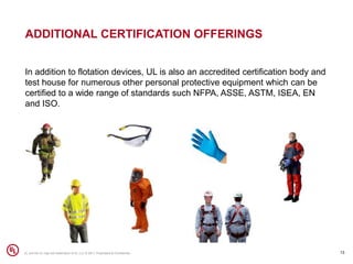 ADDITIONAL CERTIFICATION OFFERINGS
In addition to flotation devices, UL is also an accredited certification body and
test house for numerous other personal protective equipment which can be
certified to a wide range of standards such NFPA, ASSE, ASTM, ISEA, EN
and ISO.
13UL and the UL logo are trademarks of UL LLC © 2017. Proprietary & Confidential.
 
