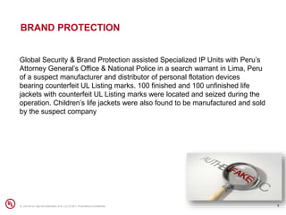 BRAND PROTECTION
5UL and the UL logo are trademarks of UL LLC © 2017. Proprietary & Confidential.
Global Security & Brand Protection assisted Specialized IP Units with Peru’s
Attorney General’s Office & National Police in a search warrant in Lima, Peru
of a suspect manufacturer and distributor of personal flotation devices
bearing counterfeit UL Listing marks. 100 finished and 100 unfinished life
jackets with counterfeit UL Listing marks were located and seized during the
operation. Children’s life jackets were also found to be manufactured and sold
by the suspect company
 