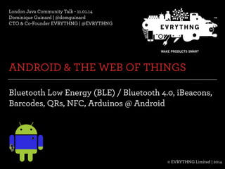 London Java Community Talk - 11.01.14
Dominique Guinard | @domguinard
CTO & Co-Founder EVRYTHNG | @EVRYTHNG

ANDROID & THE WEB OF THINGS
Bluetooth Low Energy (BLE) / Bluetooth 4.0, iBeacons,
Barcodes, QRs, NFC, Arduinos @ Android

© EVRYTHNG Limited | 2014
© Evrythng Limited | 2014

@EVRYTHNG | @domguinard

 