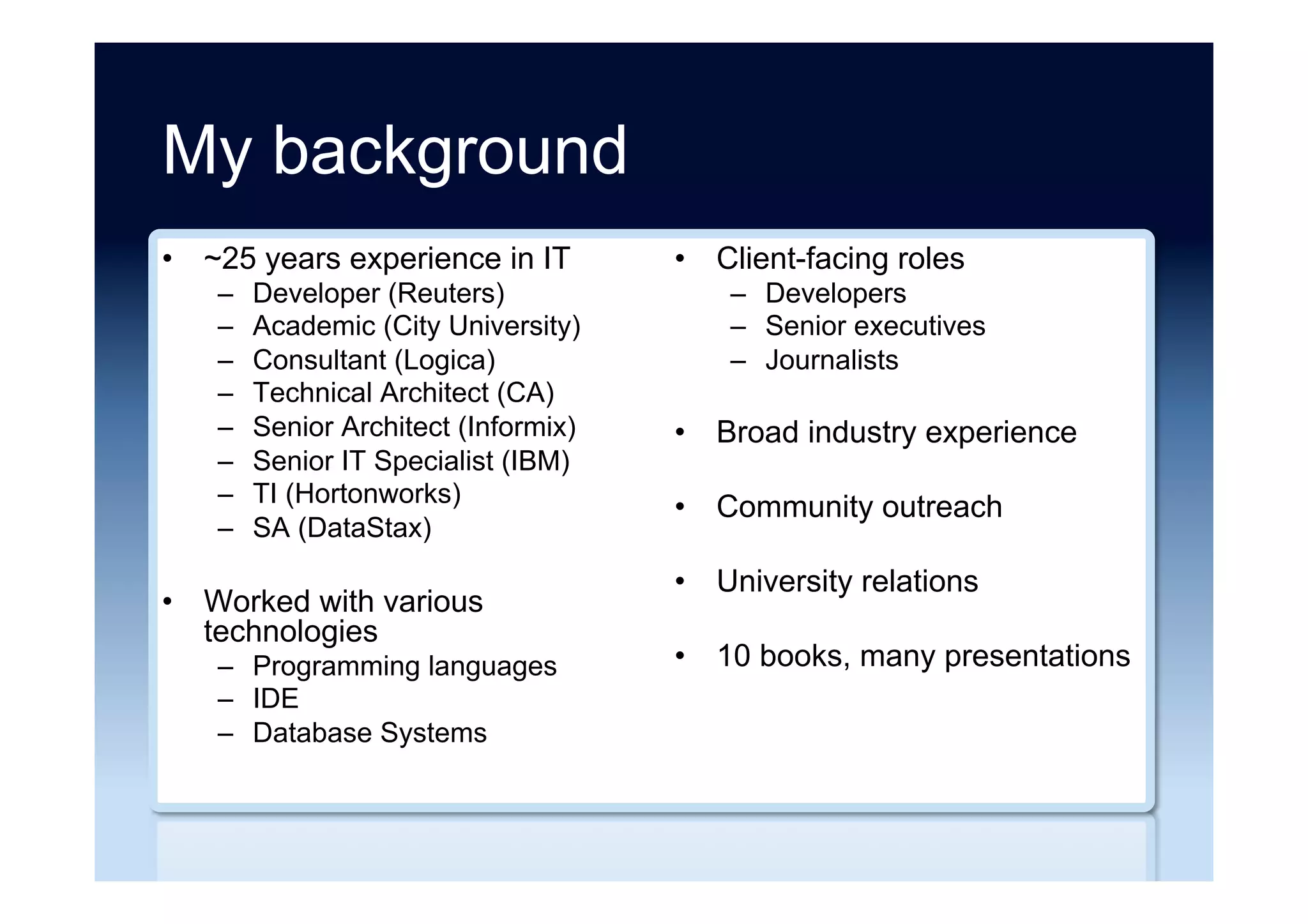 My background
•  ~25 years experience in IT
–  Developer (Reuters)
–  Academic (City University)
–  Consultant (Logica)
–  Technical Architect (CA)
–  Senior Architect (Informix)
–  Senior IT Specialist (IBM)
–  TI (Hortonworks)
–  SA (DataStax)
•  Worked with various
technologies
–  Programming languages
–  IDE
–  Database Systems
•  Client-facing roles
–  Developers
–  Senior executives
–  Journalists
•  Broad industry experience
•  Community outreach
•  University relations
•  10 books, many presentations
 