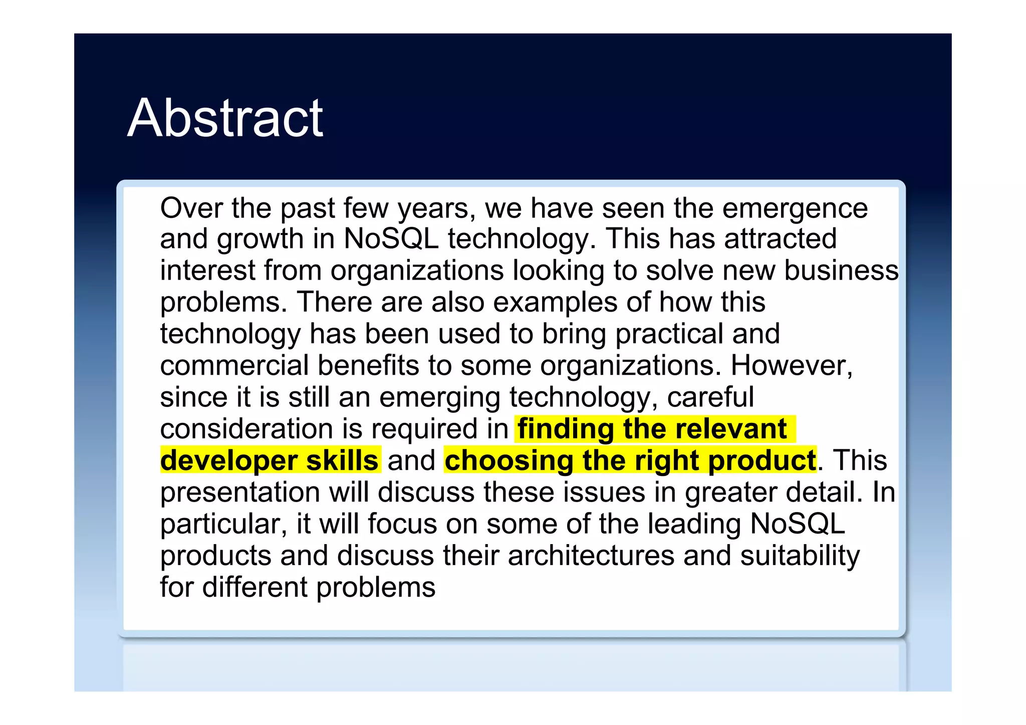 Abstract
Over the past few years, we have seen the emergence
and growth in NoSQL technology. This has attracted
interest from organizations looking to solve new business
problems. There are also examples of how this
technology has been used to bring practical and
commercial benefits to some organizations. However,
since it is still an emerging technology, careful
consideration is required in finding the relevant
developer skills and choosing the right product. This
presentation will discuss these issues in greater detail. In
particular, it will focus on some of the leading NoSQL
products and discuss their architectures and suitability
for different problems
 