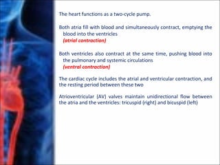 The heart functions as a two-cycle pump.
Both atria fill with blood and simultaneously contract, emptying the
blood into the ventricles
(atrial contraction)
Both ventricles also contract at the same time, pushing blood into
the pulmonary and systemic circulations
(ventral contraction)
The cardiac cycle includes the atrial and ventricular contraction, and
the resting period between these two
Atrioventricular (AV) valves maintain unidirectional flow between
the atria and the ventricles: tricuspid (right) and bicuspid (left)
 