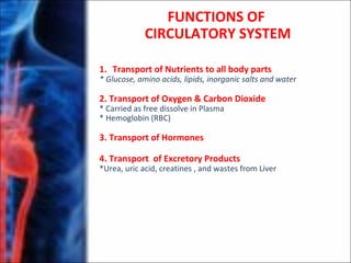 FUNCTIONS OF
CIRCULATORY SYSTEM
1. Transport of Nutrients to all body parts
* Glucose, amino acids, lipids, inorganic salts and water
2. Transport of Oxygen & Carbon Dioxide
* Carried as free dissolve in Plasma
* Hemoglobin (RBC)
3. Transport of Hormones
4. Transport of Excretory Products
*Urea, uric acid, creatines , and wastes from Liver
 