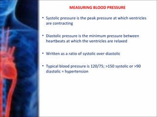 • Systolic pressure is the peak pressure at which ventricles
are contracting
• Diastolic pressure is the minimum pressure between
heartbeats at which the ventricles are relaxed
• Written as a ratio of systolic over diastolic
• Typical blood pressure is 120/75; >150 systolic or >90
diastolic = hypertension
MEASURING BLOOD PRESSURE
 