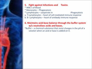 5. Fight against Infections and Toxins
* WBC’s of Blood
* Monocytes – Phagocytosis
* Lymphocytes – cooperate in Phagocytosis
a. T-Lymphocytes – heart of cell-mediated immune response
b. B- Lymphocytes – heart of antibody immune response
6. Maintains acid-base balance through the buffer system
w/c neutralizes acids and bases.
*Buffer – a chemical substance that resist changes in the pH of a
solution when an acid or base is added on it.
 