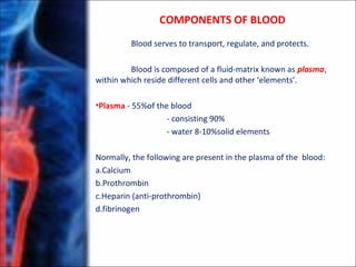 Blood serves to transport, regulate, and protects.
Blood is composed of a fluid-matrix known as plasma,
within which reside different cells and other ‘elements’.
•Plasma - 55%of the blood
- consisting 90%
- water 8-10%solid elements
Normally, the following are present in the plasma of the blood:
a.Calcium
b.Prothrombin
c.Heparin (anti-prothrombin)
d.fibrinogen
COMPONENTS OF BLOOD
 