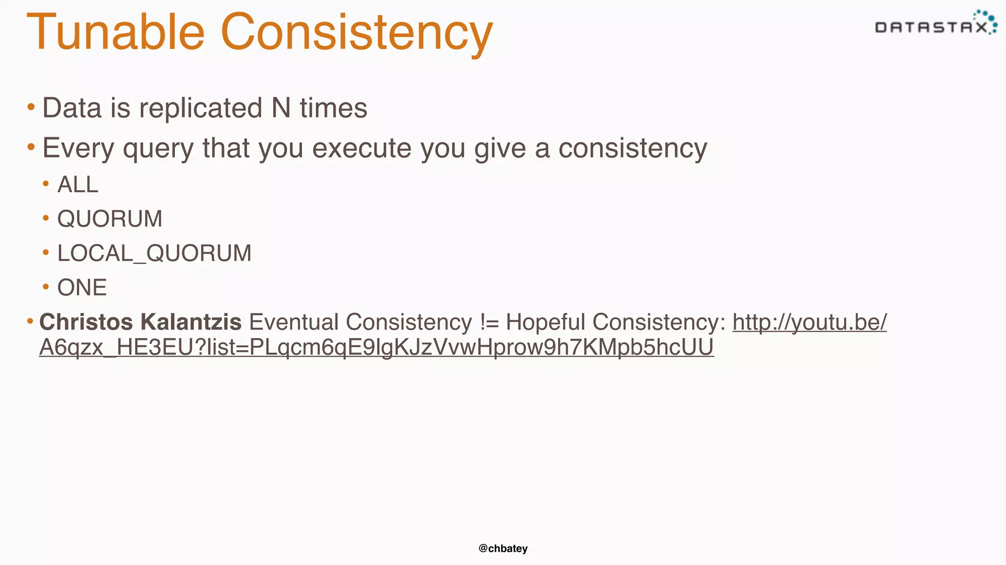 Tunable Consistency 
• Data is replicated N times 
• Every query that you execute you give a consistency 
• ALL 
• QUORUM 
• LOCAL_QUORUM 
• ONE 
• Christos Kalantzis Eventual Consistency != Hopeful Consistency: http://youtu.be/ 
A6qzx_HE3EU?list=PLqcm6qE9lgKJzVvwHprow9h7KMpb5hcUU 
@chbatey 
 