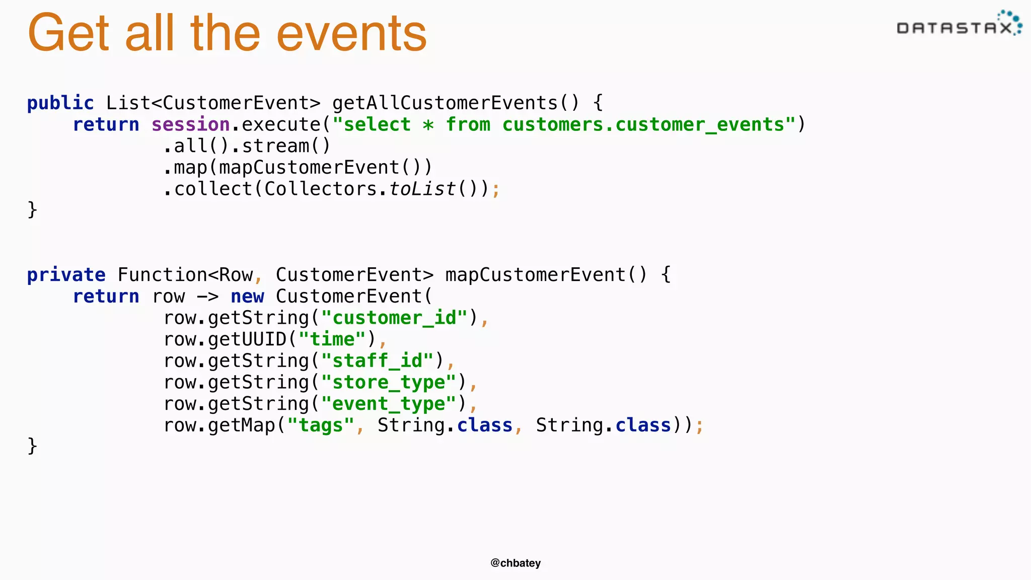 @chbatey 
Get all the events 
public List<CustomerEvent> getAllCustomerEvents() { 
return session.execute("select * from customers.customer_events") 
.all().stream() 
.map(mapCustomerEvent()) 
.collect(Collectors.toList()); 
} 
private Function<Row, CustomerEvent> mapCustomerEvent() { 
return row -> new CustomerEvent( 
row.getString("customer_id"), 
row.getUUID("time"), 
row.getString("staff_id"), 
row.getString("store_type"), 
row.getString("event_type"), 
row.getMap("tags", String.class, String.class)); 
} 
 