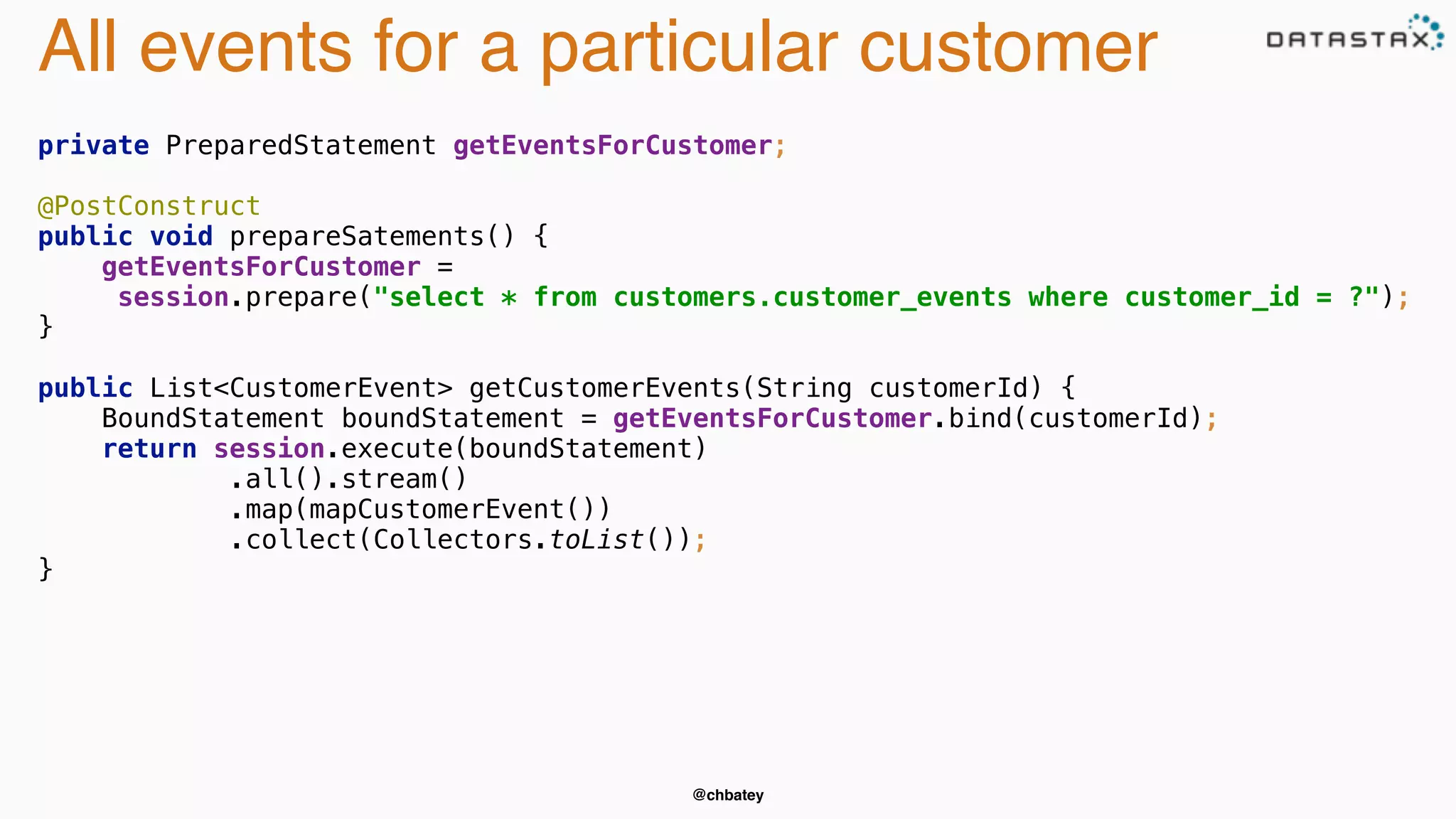 All events for a particular customer 
private PreparedStatement getEventsForCustomer; 
@PostConstruct 
public void prepareSatements() { 
getEventsForCustomer = 
session.prepare("select * from customers.customer_events where customer_id = ?"); 
} 
public List<CustomerEvent> getCustomerEvents(String customerId) { 
BoundStatement boundStatement = getEventsForCustomer.bind(customerId); 
return session.execute(boundStatement) 
.all().stream() 
.map(mapCustomerEvent()) 
.collect(Collectors.toList()); 
@chbatey 
} 
 