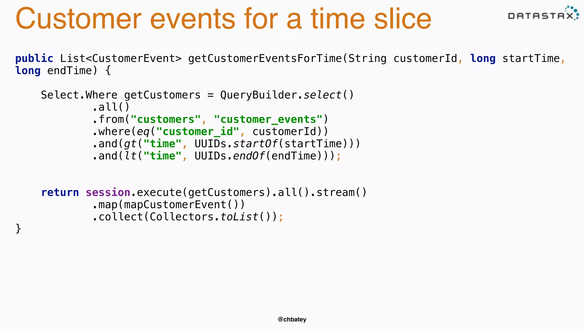 Customer events for a time slice 
public List<CustomerEvent> getCustomerEventsForTime(String customerId, long startTime, 
long endTime) { 
Select.Where getCustomers = QueryBuilder.select() 
.all() 
.from("customers", "customer_events") 
.where(eq("customer_id", customerId)) 
.and(gt("time", UUIDs.startOf(startTime))) 
.and(lt("time", UUIDs.endOf(endTime))); 
return session.execute(getCustomers).all().stream() 
.map(mapCustomerEvent()) 
.collect(Collectors.toList()); 
@chbatey 
} 
 