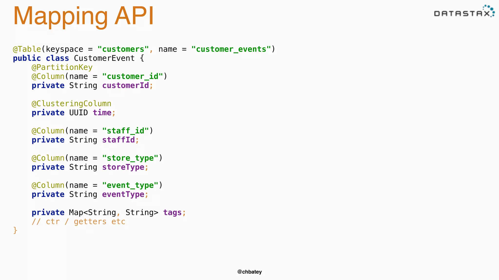 @chbatey 
Mapping API 
@Table(keyspace = "customers", name = "customer_events") 
public class CustomerEvent { 
@PartitionKey 
@Column(name = "customer_id") 
private String customerId; 
@ClusteringColumn 
private UUID time; 
@Column(name = "staff_id") 
private String staffId; 
@Column(name = "store_type") 
private String storeType; 
@Column(name = "event_type") 
private String eventType; 
private Map<String, String> tags; 
// ctr / getters etc 
} 
 