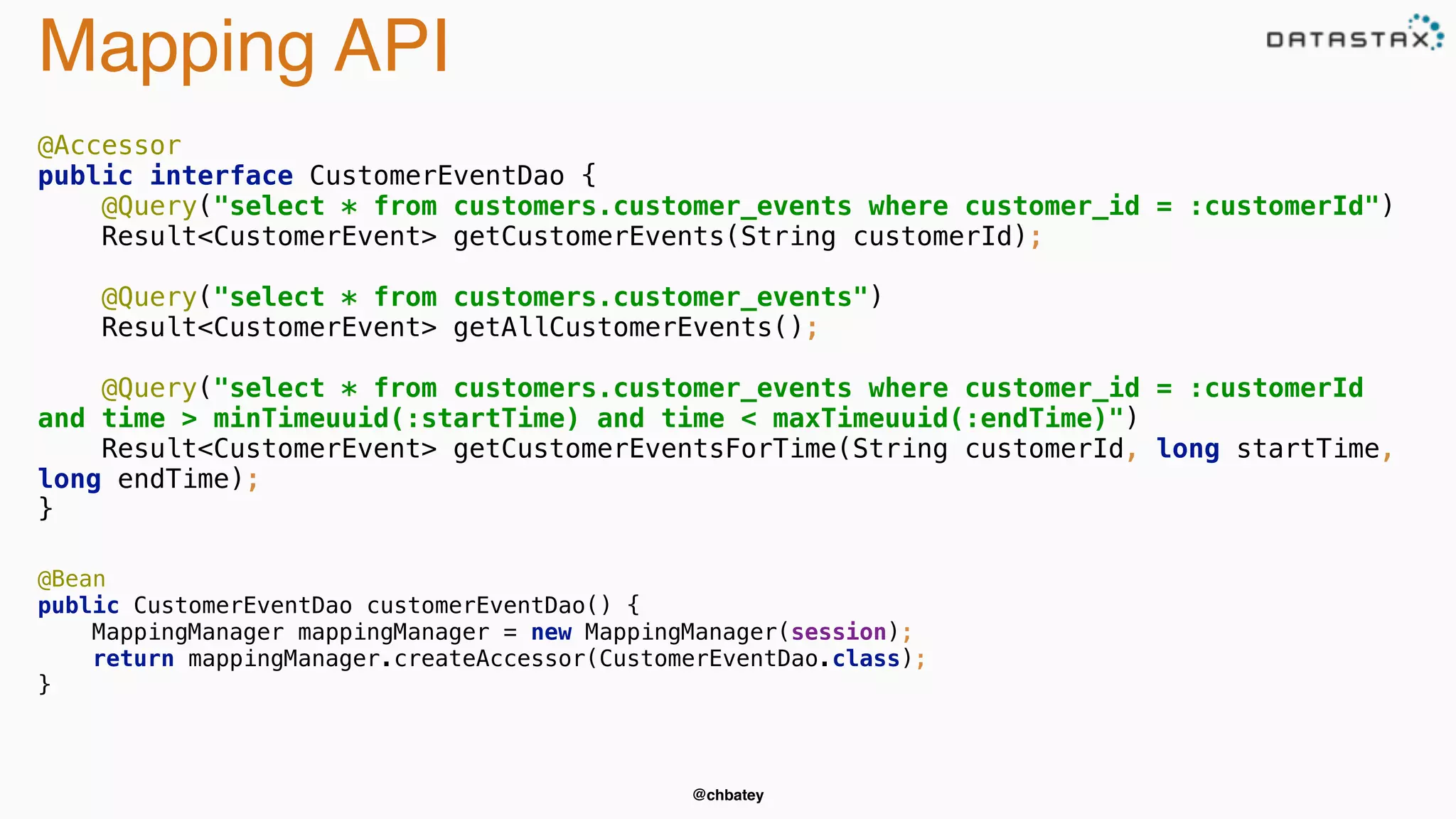 @chbatey 
Mapping API 
@Accessor 
public interface CustomerEventDao { 
@Query("select * from customers.customer_events where customer_id = :customerId") 
Result<CustomerEvent> getCustomerEvents(String customerId); 
@Query("select * from customers.customer_events") 
Result<CustomerEvent> getAllCustomerEvents(); 
@Query("select * from customers.customer_events where customer_id = :customerId 
and time > minTimeuuid(:startTime) and time < maxTimeuuid(:endTime)") 
Result<CustomerEvent> getCustomerEventsForTime(String customerId, long startTime, 
long endTime); 
} 
@Bean 
public CustomerEventDao customerEventDao() { 
MappingManager mappingManager = new MappingManager(session); 
return mappingManager.createAccessor(CustomerEventDao.class); 
} 
 