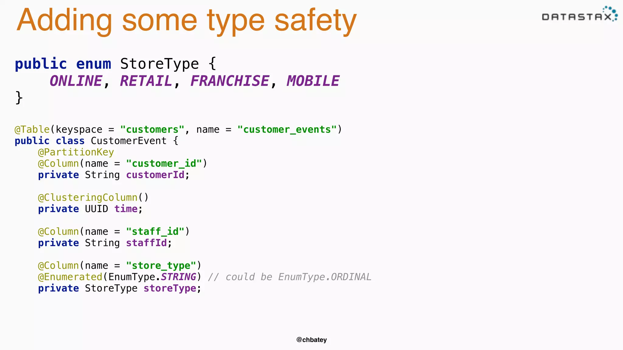 Adding some type safety 
public enum StoreType { 
ONLINE, RETAIL, FRANCHISE, MOBILE 
@chbatey 
} 
@Table(keyspace = "customers", name = "customer_events") 
public class CustomerEvent { 
@PartitionKey 
@Column(name = "customer_id") 
private String customerId; 
@ClusteringColumn() 
private UUID time; 
@Column(name = "staff_id") 
private String staffId; 
@Column(name = "store_type") 
@Enumerated(EnumType.STRING) // could be EnumType.ORDINAL 
private StoreType storeType; 
 