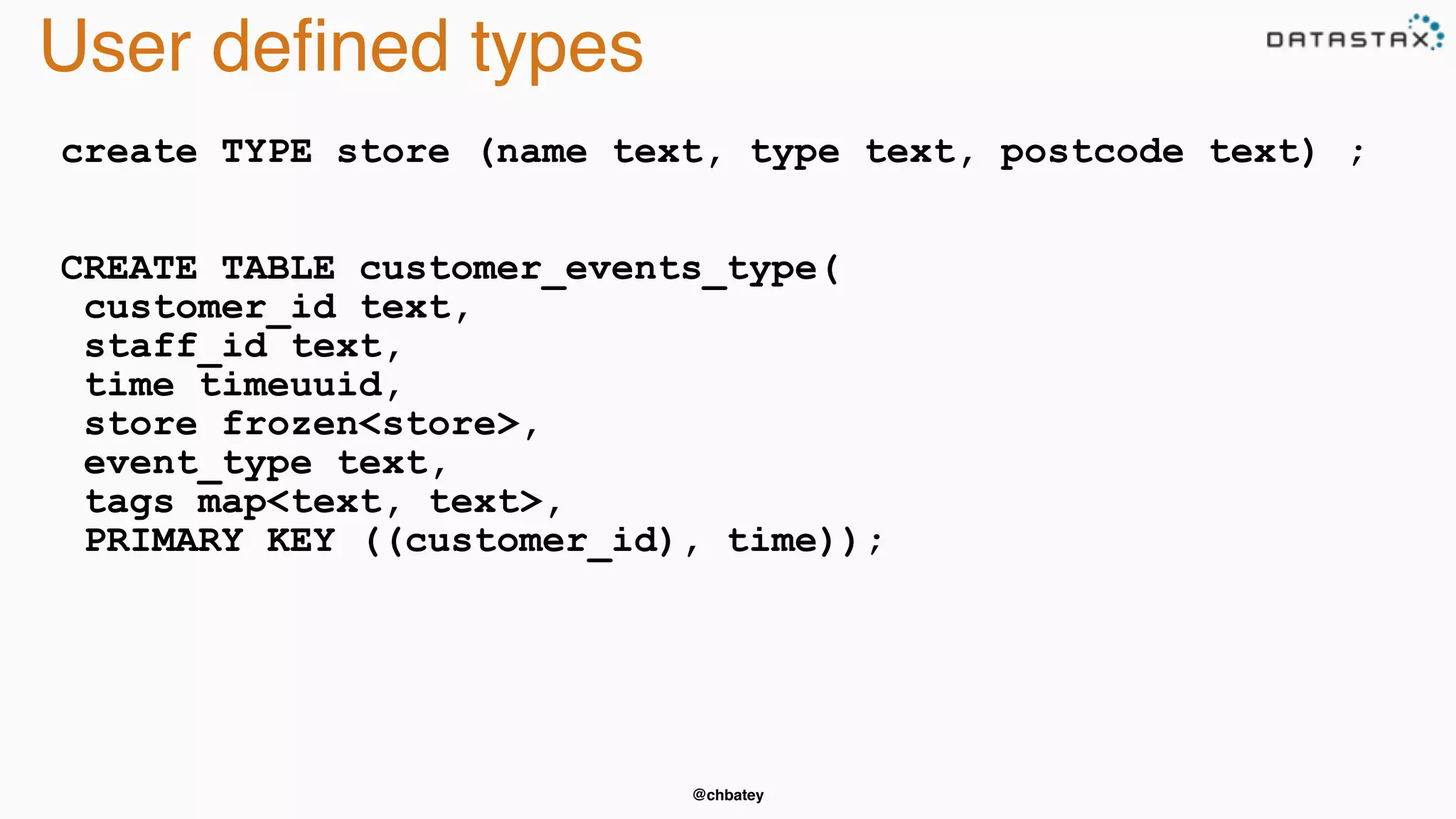 @chbatey 
User defined types 
create TYPE store (name text, type text, postcode text) ; 
CREATE TABLE customer_events_type( 
customer_id text, 
staff_id text, 
time timeuuid, 
store frozen<store>, 
event_type text, 
tags map<text, text>, 
PRIMARY KEY ((customer_id), time)); 
 