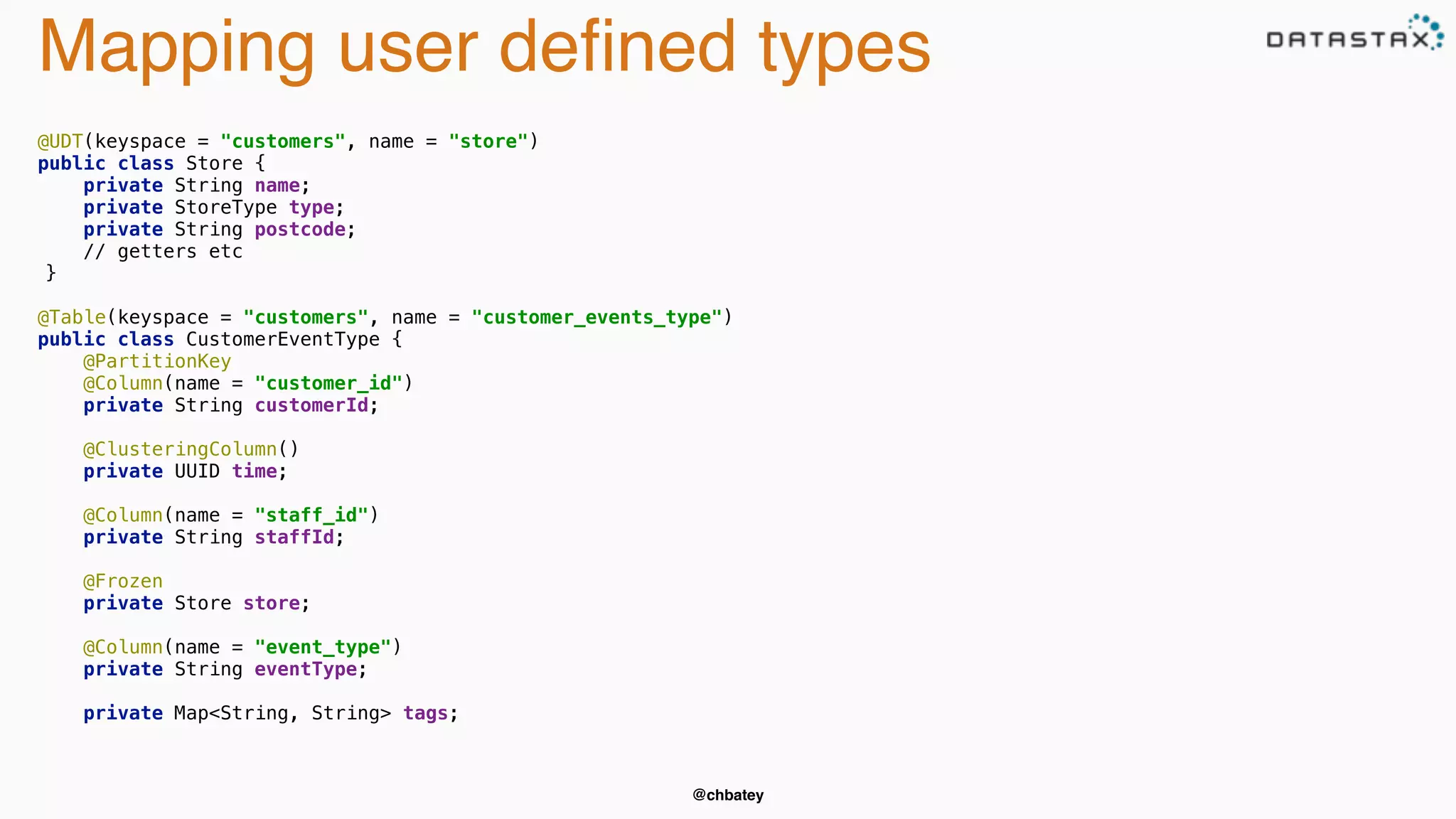 Mapping user defined types 
@chbatey 
@UDT(keyspace = "customers", name = "store") 
public class Store { 
private String name; 
private StoreType type; 
private String postcode; 
// getters etc 
} 
@Table(keyspace = "customers", name = "customer_events_type") 
public class CustomerEventType { 
@PartitionKey 
@Column(name = "customer_id") 
private String customerId; 
@ClusteringColumn() 
private UUID time; 
@Column(name = "staff_id") 
private String staffId; 
@Frozen 
private Store store; 
@Column(name = "event_type") 
private String eventType; 
private Map<String, String> tags; 
 