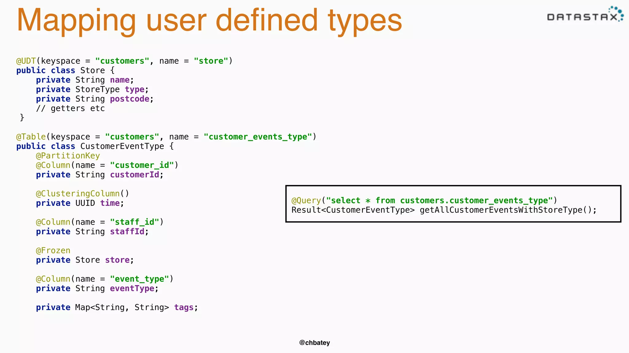 Mapping user defined types 
@chbatey 
@UDT(keyspace = "customers", name = "store") 
public class Store { 
private String name; 
private StoreType type; 
private String postcode; 
// getters etc 
} 
@Table(keyspace = "customers", name = "customer_events_type") 
public class CustomerEventType { 
@PartitionKey 
@Column(name = "customer_id") 
private String customerId; 
@ClusteringColumn() 
private UUID time; 
@Column(name = "staff_id") 
private String staffId; 
@Frozen 
private Store store; 
@Column(name = "event_type") 
private String eventType; 
private Map<String, String> tags; 
@Query("select * from customers.customer_events_type") 
Result<CustomerEventType> getAllCustomerEventsWithStoreType(); 
 