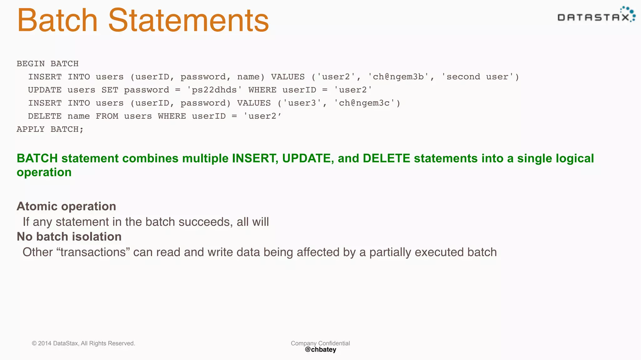 Company Confidential 
@chbatey 
Batch Statements 
BEGIN BATCH 
INSERT INTO users (userID, password, name) VALUES ('user2', 'ch@ngem3b', 'second user') 
UPDATE users SET password = 'ps22dhds' WHERE userID = 'user2' 
INSERT INTO users (userID, password) VALUES ('user3', 'ch@ngem3c') 
DELETE name FROM users WHERE userID = 'user2’ 
APPLY BATCH; 
BATCH statement combines multiple INSERT, UPDATE, and DELETE statements into a single logical 
operation 
Atomic operation 
If any statement in the batch succeeds, all will 
No batch isolation 
Other “transactions” can read and write data being affected by a partially executed batch 
© 2014 DataStax, All Rights Reserved. 
 