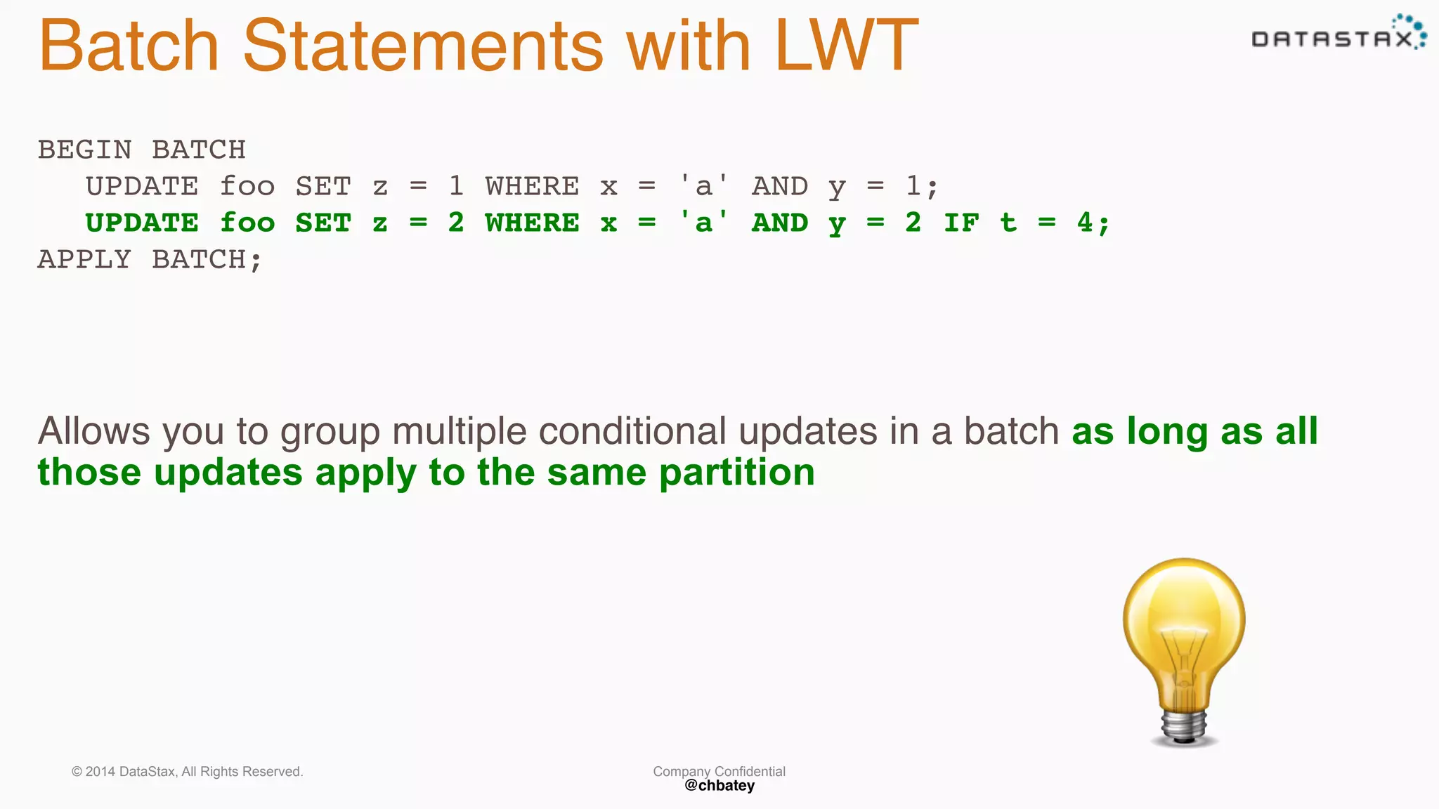 Batch Statements with LWT 
BEGIN BATCH 
UPDATE foo SET z = 1 WHERE x = 'a' AND y = 1; 
UPDATE foo SET z = 2 WHERE x = 'a' AND y = 2 IF t = 4; 
Company Confidential 
@chbatey 
APPLY BATCH; 
Allows you to group multiple conditional updates in a batch as long as all 
those updates apply to the same partition 
© 2014 DataStax, All Rights Reserved. 
 