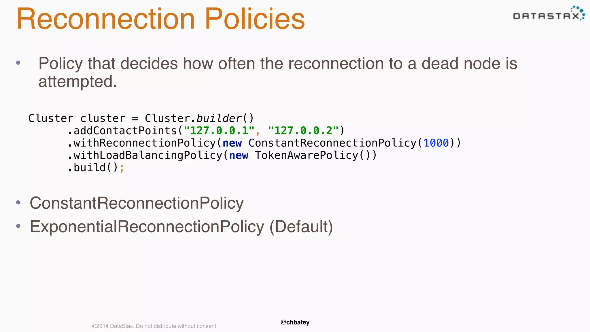 Reconnection Policies 
• Policy that decides how often the reconnection to a dead node is 
attempted. 
Cluster cluster = Cluster.builder() 
.addContactPoints("127.0.0.1", "127.0.0.2") 
.withReconnectionPolicy(new ConstantReconnectionPolicy(1000)) 
.withLoadBalancingPolicy(new TokenAwarePolicy()) 
.build(); 
• ConstantReconnectionPolicy 
• ExponentialReconnectionPolicy (Default) 
@chbatey ©2014 DataStax. Do not distribute without consent. 
 